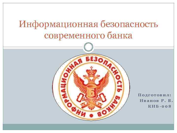 Информационная безопасность современного банка Подготовил: Иванов Р. В. КИБ-008 