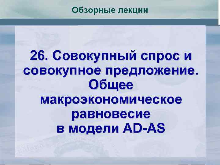 Обзорные лекции 26. Совокупный спрос и совокупное предложение. Общее макроэкономическое равновесие в модели AD-AS