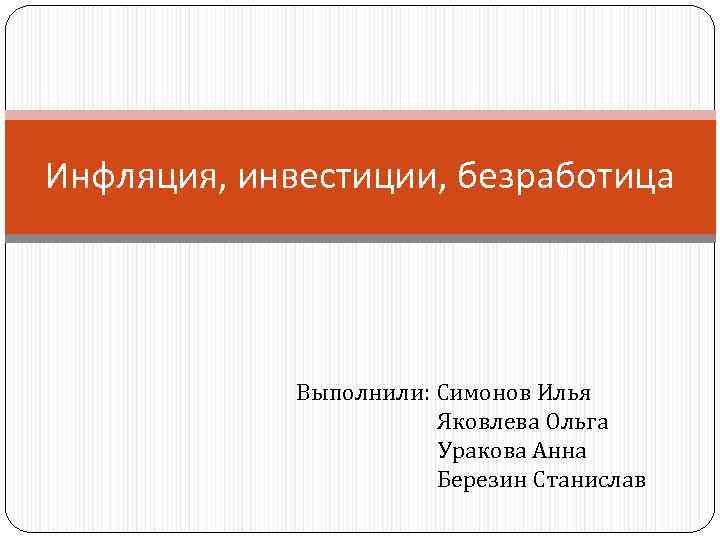 Инфляция, инвестиции, безработица Выполнили: Симонов Илья Яковлева Ольга Уракова Анна Березин Станислав 