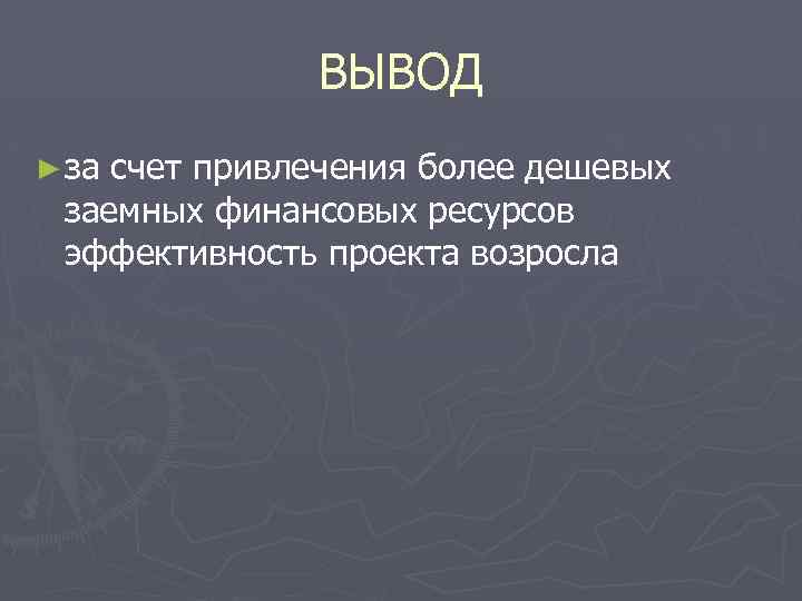 ВЫВОД ► за счет привлечения более дешевых заемных финансовых ресурсов эффективность проекта возросла 