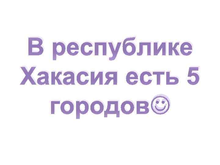 В республике Хакасия есть 5 городов 