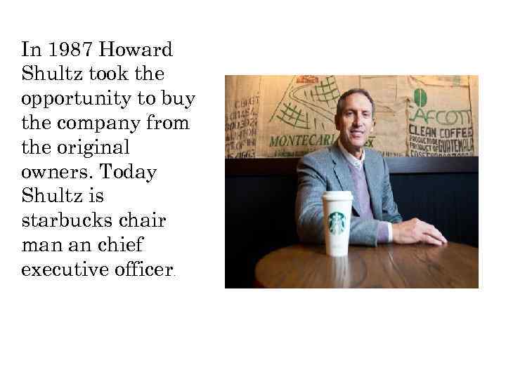 In 1987 Howard Shultz took the opportunity to buy the company from the original