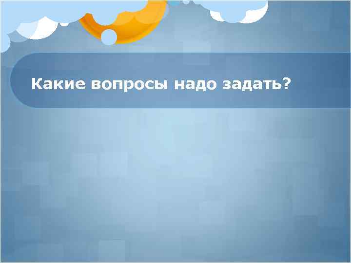 Какие вопросы надо задать? 