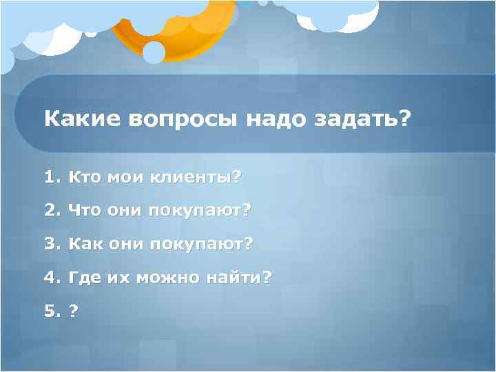 Какие вопросы надо задать? 1. Кто мои клиенты? 2. Что они покупают? 3. Как