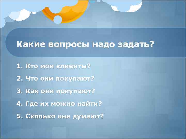 Какие вопросы надо задать? 1. Кто мои клиенты? 2. Что они покупают? 3. Как