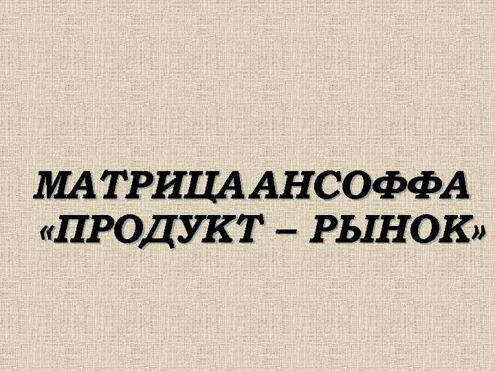 МАТРИЦА АНСОФФА «ПРОДУКТ – РЫНОК» 