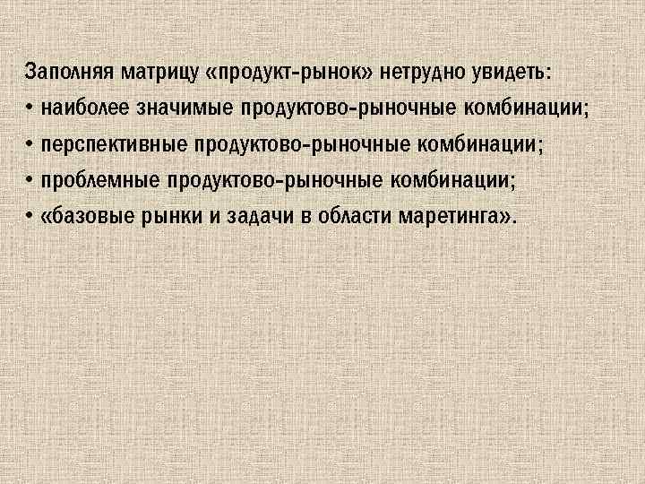 Заполняя матрицу «продукт-рынок» нетрудно увидеть: • наиболее значимые продуктово-рыночные комбинации; • перспективные продуктово-рыночные комбинации;
