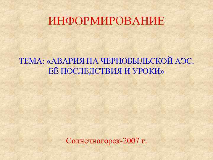 ИНФОРМИРОВАНИЕ ТЕМА: «АВАРИЯ НА ЧЕРНОБЫЛЬСКОЙ АЭС. ЕЁ ПОСЛЕДСТВИЯ И УРОКИ» Солнечногорск-2007 г. 