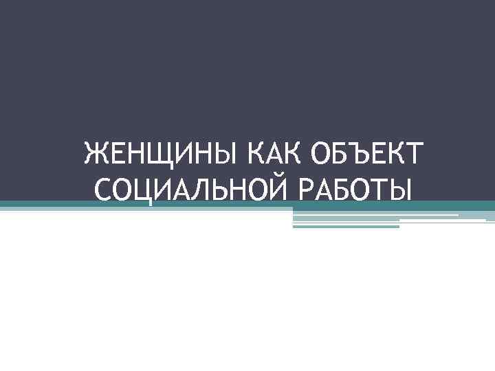 ЖЕНЩИНЫ КАК ОБЪЕКТ СОЦИАЛЬНОЙ РАБОТЫ 