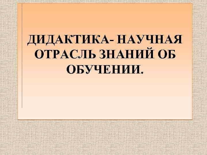 ДИДАКТИКА- НАУЧНАЯ ОТРАСЛЬ ЗНАНИЙ ОБ ОБУЧЕНИИ. 