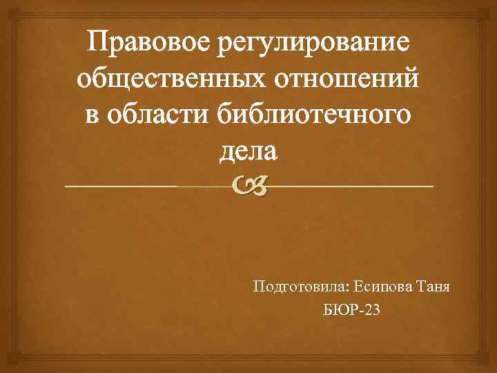 Правовое регулирование общественных отношений в области библиотечного дела Подготовила: Есипова Таня БЮР-23 