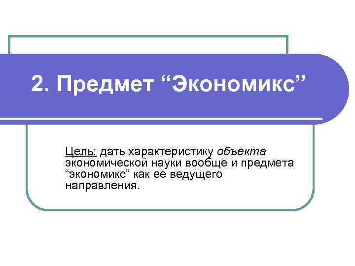 2. Предмет “Экономикс” Цель: дать характеристику объекта экономической науки вообще и предмета “экономикс” как