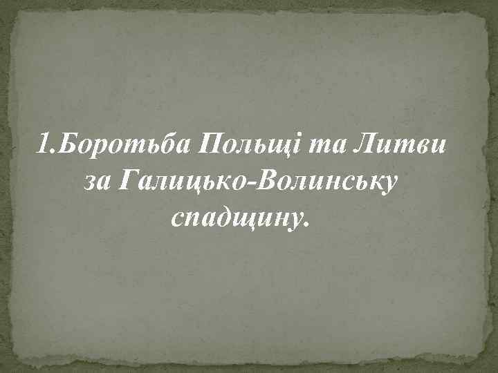 1. Боротьба Польщі та Литви за Галицько-Волинську спадщину. 