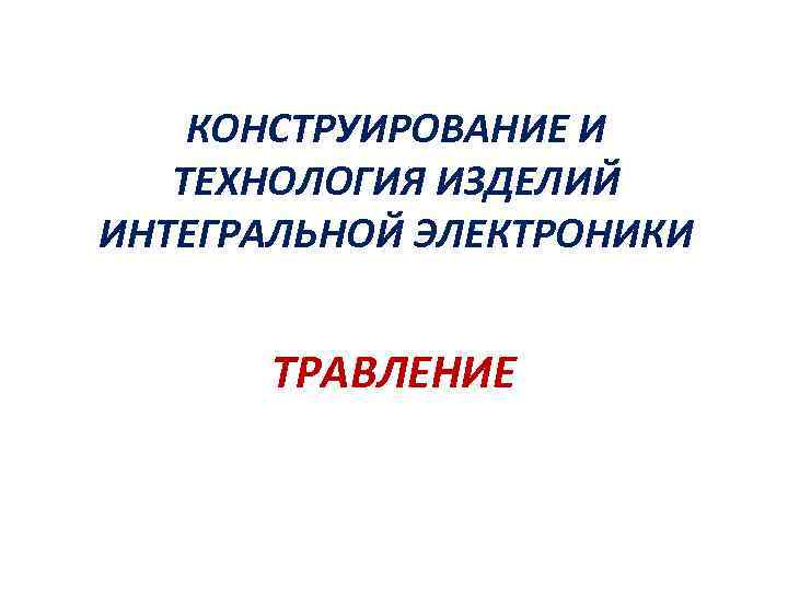 КОНСТРУИРОВАНИЕ И ТЕХНОЛОГИЯ ИЗДЕЛИЙ ИНТЕГРАЛЬНОЙ ЭЛЕКТРОНИКИ ТРАВЛЕНИЕ 