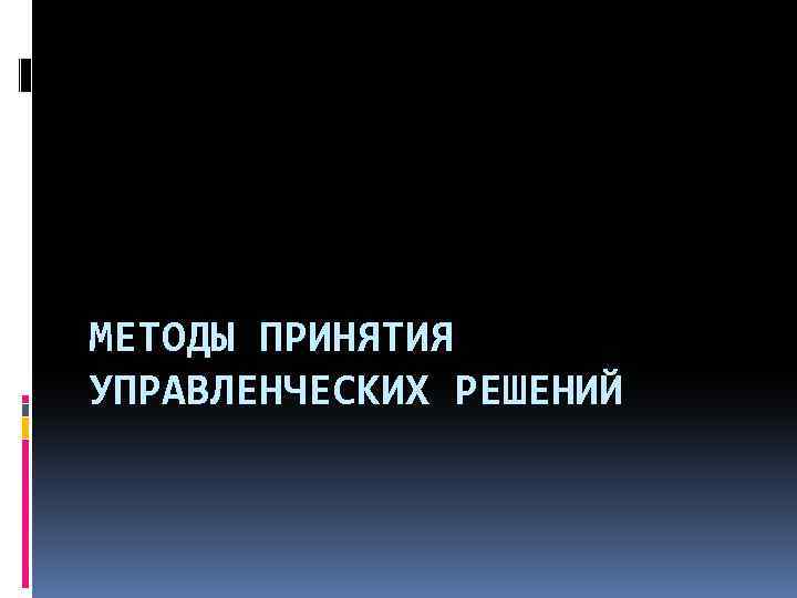 МЕТОДЫ ПРИНЯТИЯ УПРАВЛЕНЧЕСКИХ РЕШЕНИЙ 