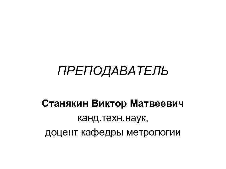 ПРЕПОДАВАТЕЛЬ Станякин Виктор Матвеевич канд. техн. наук, доцент кафедры метрологии 