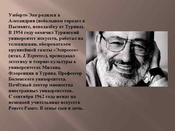 Умберто Эко родился в Алесандрии (небольшом городке в Пьемонте, неподалёку от Турина). В 1954