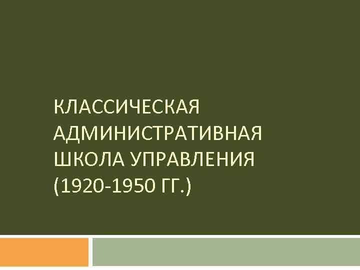 КЛАССИЧЕСКАЯ АДМИНИСТРАТИВНАЯ ШКОЛА УПРАВЛЕНИЯ (1920 -1950 ГГ. ) 