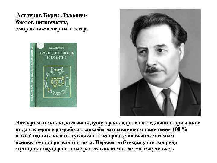 Астауров Борис Львовичбиолог, цитогенетик, эмбриолог-экспериментатор. Экспериментально доказал ведущую роль ядра в наследовании признаков вида