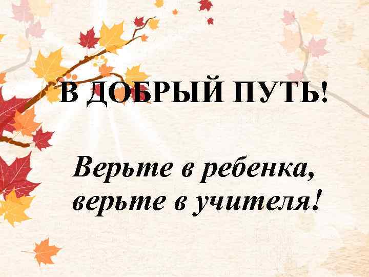 В ДОБРЫЙ ПУТЬ! Верьте в ребенка, верьте в учителя! 