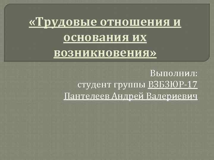  «Трудовые отношения и основания их возникновения» Выполнил: студент группы ВЗБ 3 ЮР-17 Пантелеев