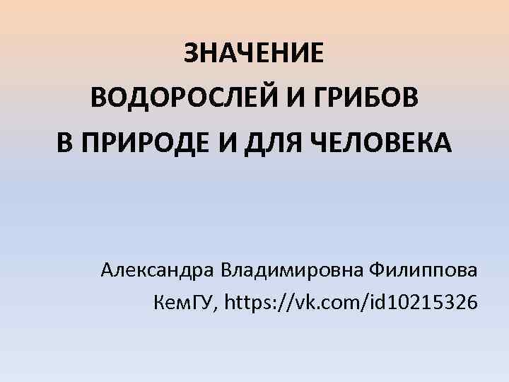ЗНАЧЕНИЕ ВОДОРОСЛЕЙ И ГРИБОВ В ПРИРОДЕ И ДЛЯ ЧЕЛОВЕКА Александра Владимировна Филиппова Кем. ГУ,