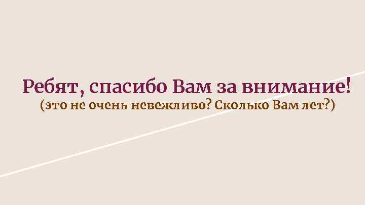 Ребят, спасибо Вам за внимание! (это не очень невежливо? Сколько Вам лет? ) 