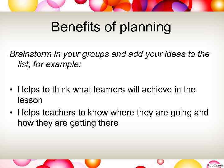 Benefits of planning Brainstorm in your groups and add your ideas to the list,