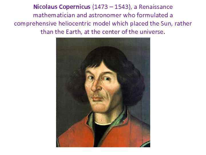 Nicolaus Copernicus (1473 – 1543), a Renaissance mathematician and astronomer who formulated a comprehensive