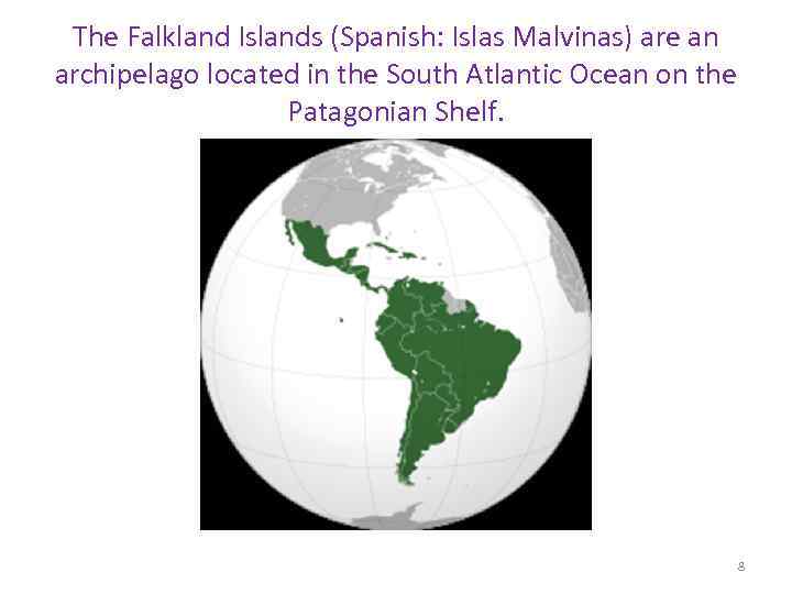 The Falkland Islands (Spanish: Islas Malvinas) are an archipelago located in the South Atlantic