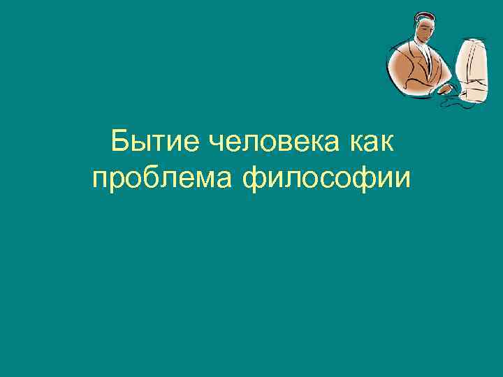 Суть существования человека. Бытие человека как проблема философии. Бытие человека как проблема философии (философская антропология).. Человеческое существование как философская проблема. Бытие Центральная проблема философии чел.