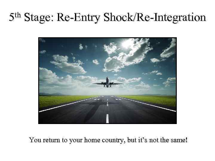 5 th Stage: Re-Entry Shock/Re-Integration You return to your home country, but it’s not