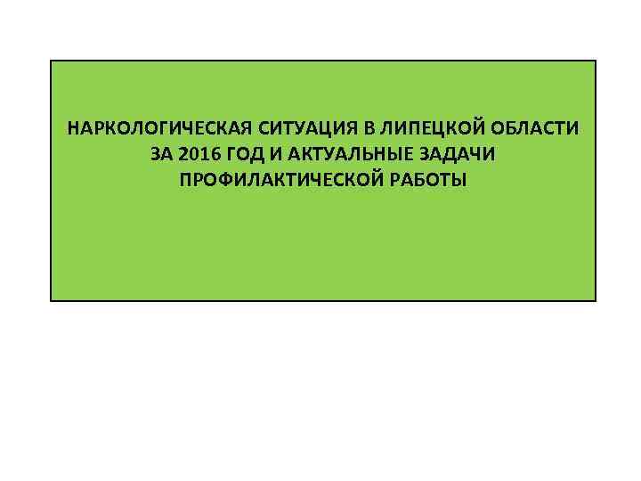 НАРКОЛОГИЧЕСКАЯ СИТУАЦИЯ В ЛИПЕЦКОЙ ОБЛАСТИ ЗА 2016 ГОД И АКТУАЛЬНЫЕ ЗАДАЧИ ПРОФИЛАКТИЧЕСКОЙ РАБОТЫ 