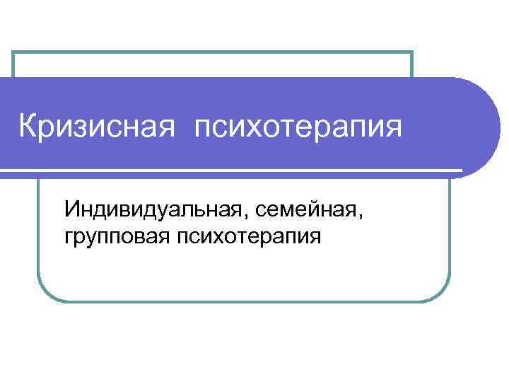 Кризисная психотерапия Индивидуальная, семейная, групповая психотерапия 