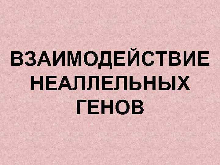 ВЗАИМОДЕЙСТВИЕ НЕАЛЛЕЛЬНЫХ ГЕНОВ 