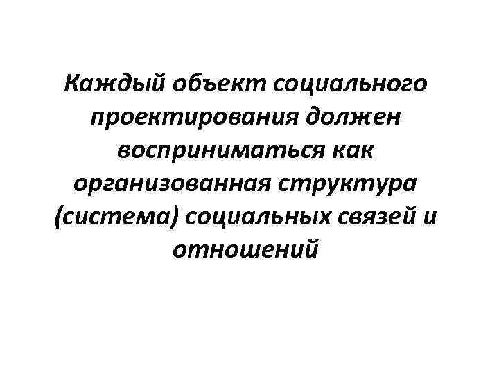 Каждый объект социального проектирования должен восприниматься как организованная структура (система) социальных связей и отношений