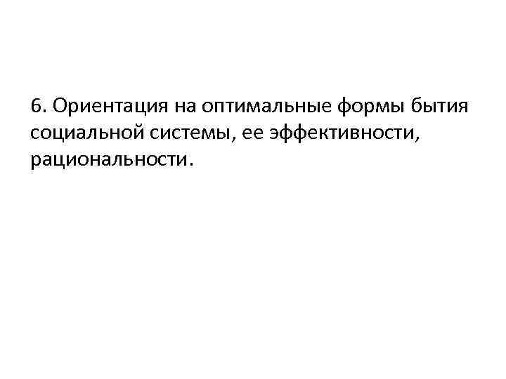 6. Ориентация на оптимальные формы бытия социальной системы, ее эффективности, рациональности. 