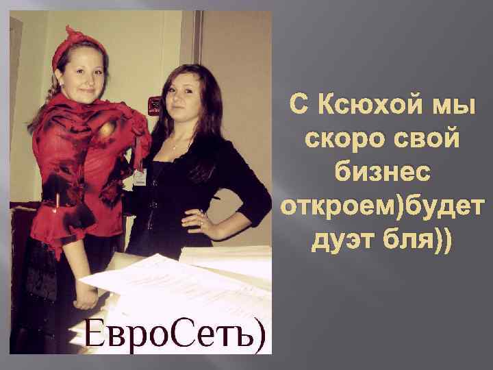 С Ксюхой мы скоро свой бизнес откроем)будет дуэт бля)) 