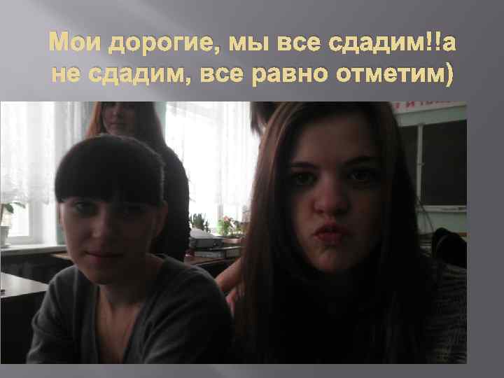 Мои дорогие, мы все сдадим!!а не сдадим, все равно отметим) 