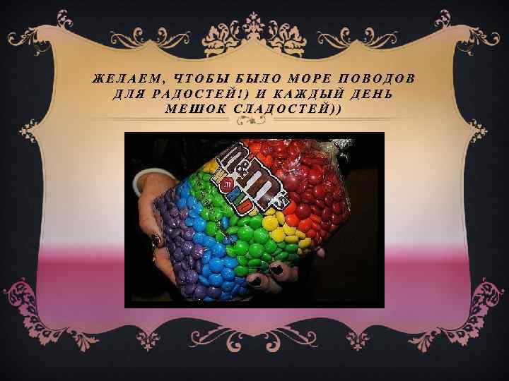 ЖЕЛАЕМ, ЧТОБЫ БЫЛО МОРЕ ПОВОДОВ ДЛЯ РАДОСТЕЙ!) И КАЖДЫЙ ДЕНЬ МЕШОК СЛАДОСТЕЙ)) 