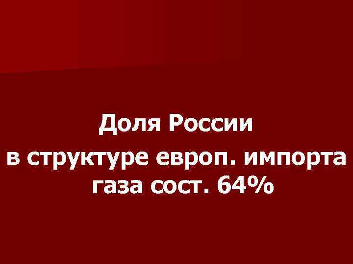 Доля России в структуре европ. импорта газа сост. 64% 