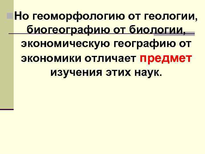 n. Но геоморфологию от геологии, биогеографию от биологии, экономическую географию от экономики отличает предмет