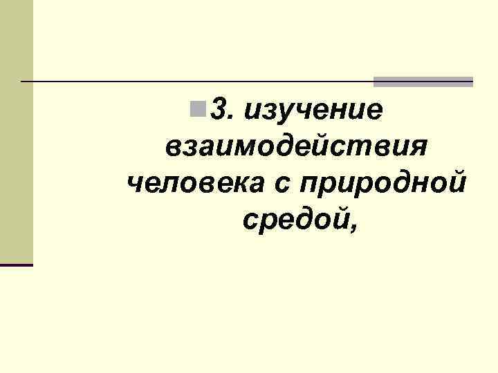 n 3. изучение взаимодействия человека с природной средой, 