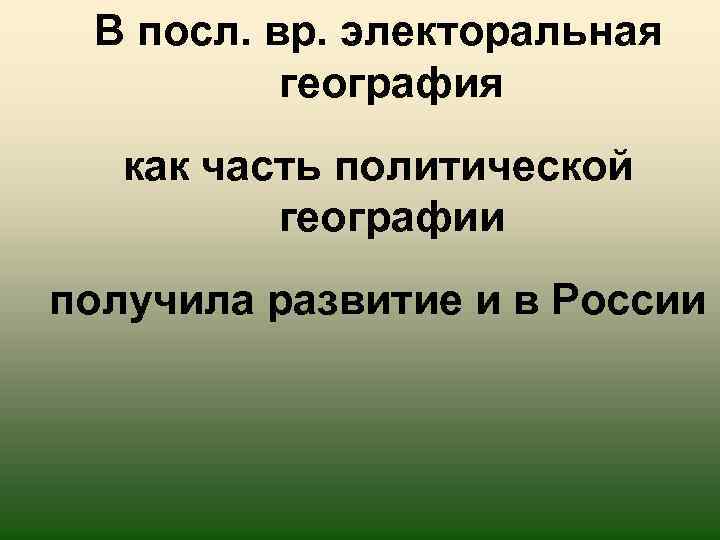 В посл. вр. электоральная география как часть политической географии получила развитие и в России
