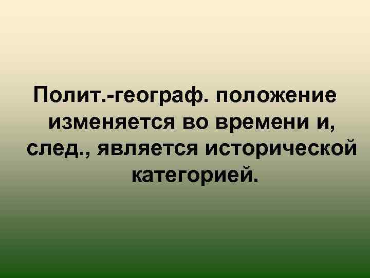 Полит. -географ. положение изменяется во времени и, след. , является исторической категорией. 
