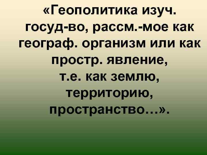  «Геополитика изуч. госуд-во, рассм. -мое как географ. организм или как простр. явление, т.