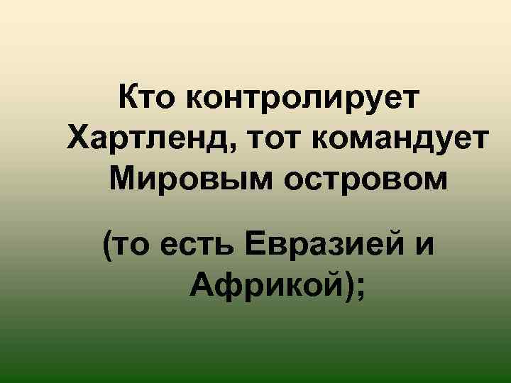 Кто контролирует Хартленд, тот командует Мировым островом (то есть Евразией и Африкой); 