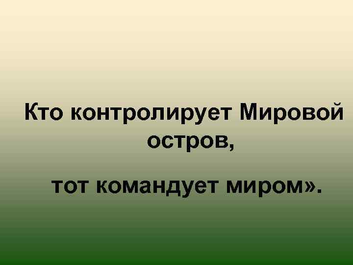 Кто контролирует Мировой остров, тот командует миром» . 