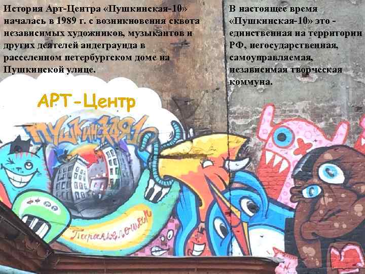 История Арт-Центра «Пушкинская-10» началась в 1989 г. с возникновения сквота независимых художников, музыкантов и