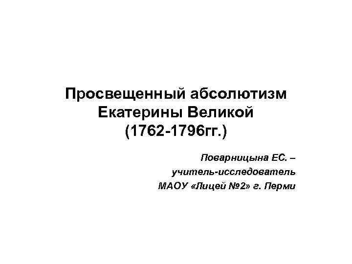 Просвещенный абсолютизм Екатерины Великой (1762 -1796 гг. ) Поварницына ЕС. – учитель-исследователь МАОУ «Лицей